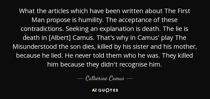 What the articles which have been written about The First Man propose is humility. The acceptance of these contradictions. Seeking an explanation is death. The lie is death in [Albert] Camus. That's why in Camus' play The Misunderstood the son dies, killed by his sister and his mother, because he lied. He never told them who he was. They killed him because they didn't recognise him. - Catherine Camus