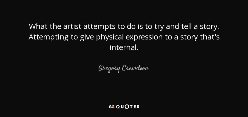 What the artist attempts to do is to try and tell a story. Attempting to give physical expression to a story that's internal. - Gregory Crewdson