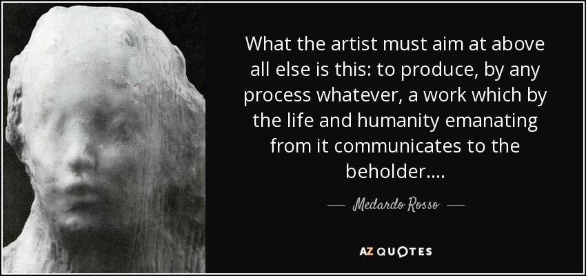 What the artist must aim at above all else is this: to produce, by any process whatever, a work which by the life and humanity emanating from it communicates to the beholder . . . . - Medardo Rosso