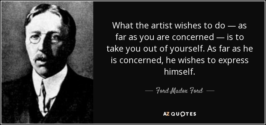 What the artist wishes to do — as far as you are concerned — is to take you out of yourself. As far as he is concerned, he wishes to express himself. - Ford Madox Ford