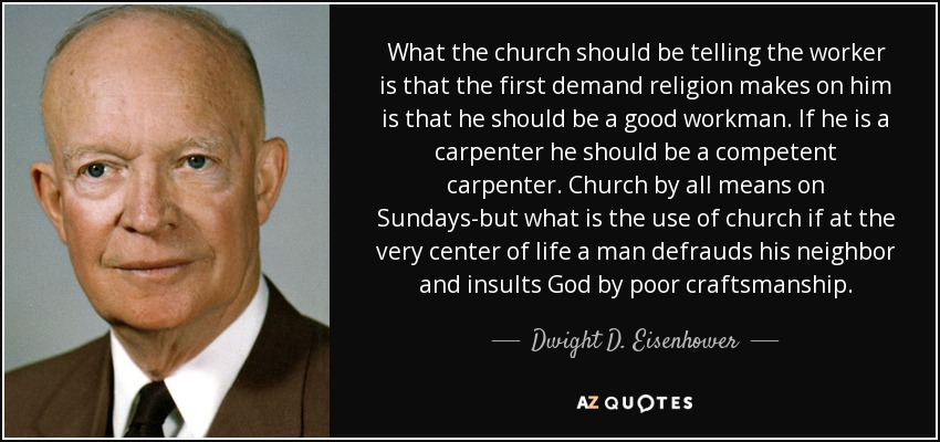 What the church should be telling the worker is that the first demand religion makes on him is that he should be a good workman. If he is a carpenter he should be a competent carpenter. Church by all means on Sundays-but what is the use of church if at the very center of life a man defrauds his neighbor and insults God by poor craftsmanship. - Dwight D. Eisenhower