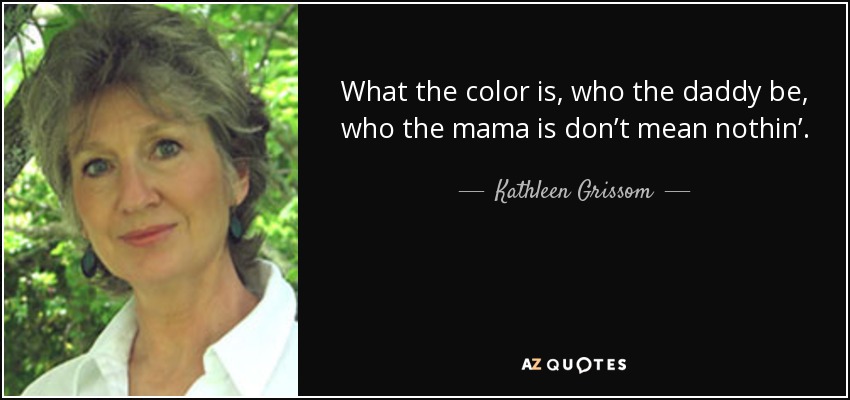 What the color is, who the daddy be, who the mama is don’t mean nothin’. We family, carin’ for each other. Family make us strong in times of trouble. We all stick together, help each other out. That the real meanin’ of family. When you grow up, you take that family feelin’ with you. - Kathleen Grissom