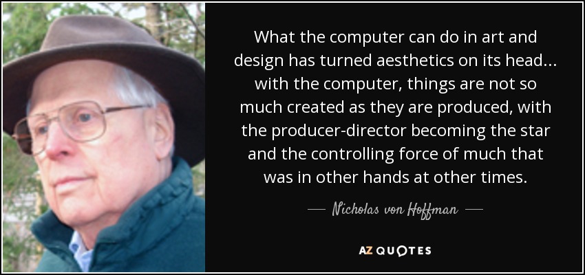 What the computer can do in art and design has turned aesthetics on its head... with the computer, things are not so much created as they are produced, with the producer-director becoming the star and the controlling force of much that was in other hands at other times. - Nicholas von Hoffman