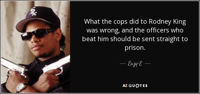 What the cops did to Rodney King was wrong, and the officers who beat him should be sent straight to prison. - Eazy-E