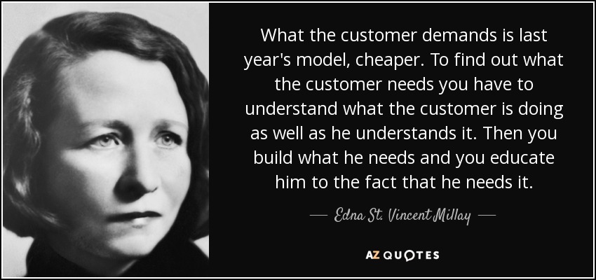 What the customer demands is last year's model, cheaper. To find out what the customer needs you have to understand what the customer is doing as well as he understands it. Then you build what he needs and you educate him to the fact that he needs it. - Edna St. Vincent Millay