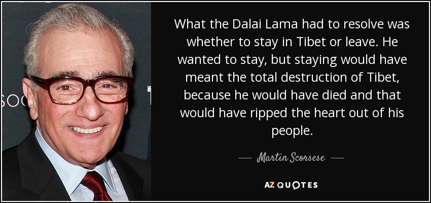 What the Dalai Lama had to resolve was whether to stay in Tibet or leave. He wanted to stay, but staying would have meant the total destruction of Tibet, because he would have died and that would have ripped the heart out of his people. - Martin Scorsese