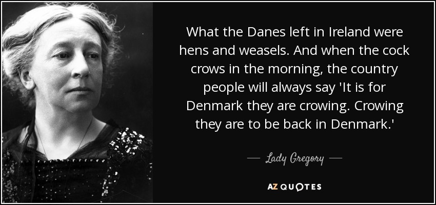 What the Danes left in Ireland were hens and weasels. And when the cock crows in the morning, the country people will always say 'It is for Denmark they are crowing. Crowing they are to be back in Denmark.' - Lady Gregory