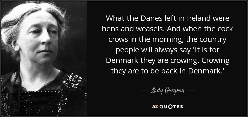 What the Danes left in Ireland were hens and weasels. And when the cock crows in the morning, the country people will always say 'It is for Denmark they are crowing. Crowing they are to be back in Denmark.' - Lady Gregory