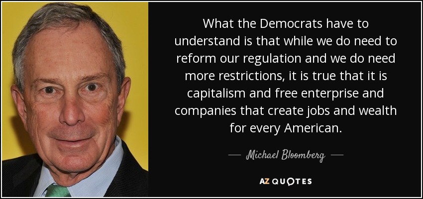 What the Democrats have to understand is that while we do need to reform our regulation and we do need more restrictions, it is true that it is capitalism and free enterprise and companies that create jobs and wealth for every American. - Michael Bloomberg
