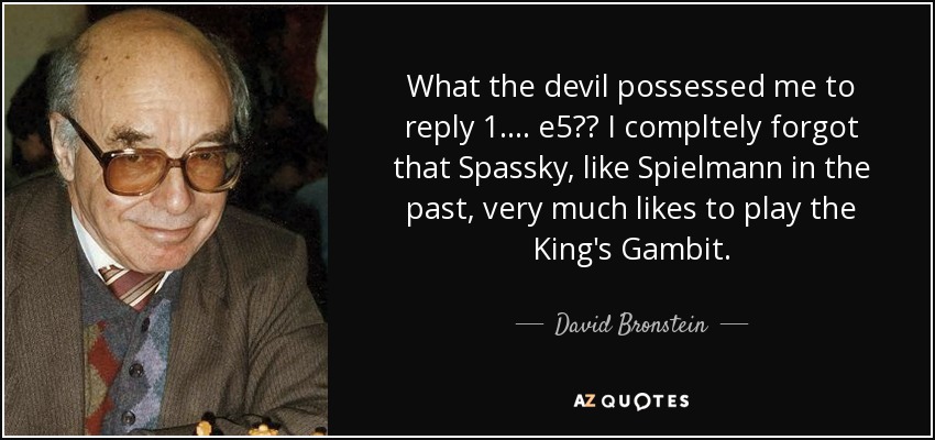 What the devil possessed me to reply 1. ... e5?? I compltely forgot that Spassky, like Spielmann in the past, very much likes to play the King's Gambit. - David Bronstein