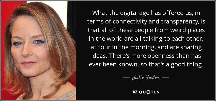What the digital age has offered us, in terms of connectivity and transparency, is that all of these people from weird places in the world are all talking to each other, at four in the morning, and are sharing ideas. There's more openness than has ever been known, so that's a good thing. - Jodie Foster