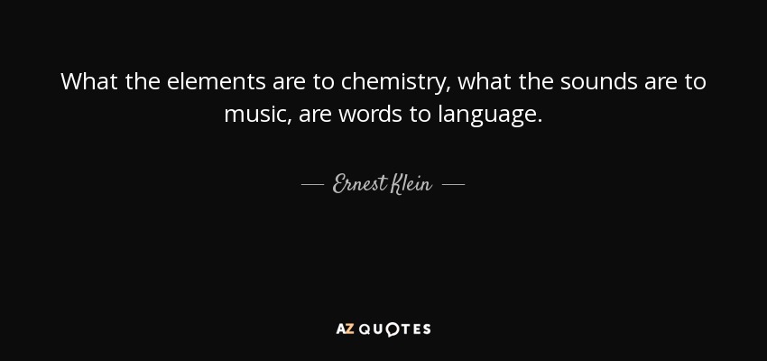 What the elements are to chemistry, what the sounds are to music, are words to language. - Ernest Klein