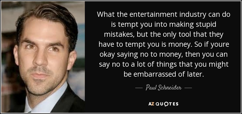 What the entertainment industry can do is tempt you into making stupid mistakes, but the only tool that they have to tempt you is money. So if youre okay saying no to money, then you can say no to a lot of things that you might be embarrassed of later. - Paul Schneider