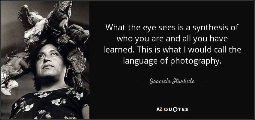 What the eye sees is a synthesis of who you are and all you have learned. This is what I would call the language of photography. - Graciela Iturbide