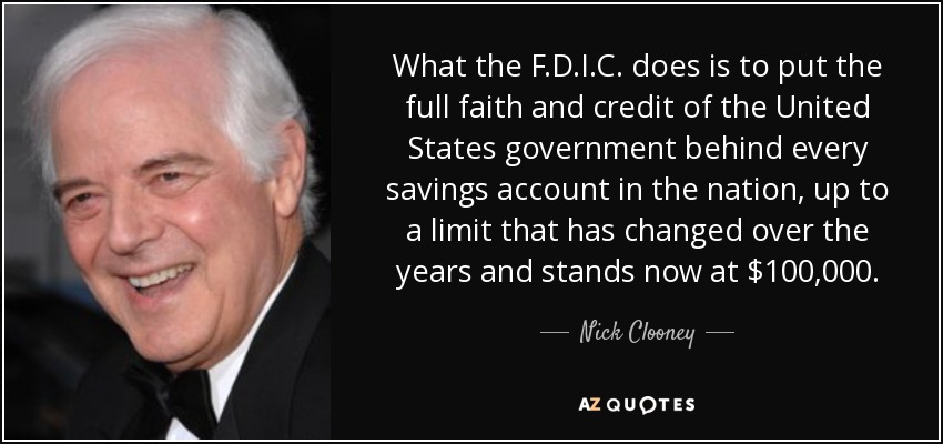 What the F.D.I.C. does is to put the full faith and credit of the United States government behind every savings account in the nation, up to a limit that has changed over the years and stands now at $100,000. - Nick Clooney