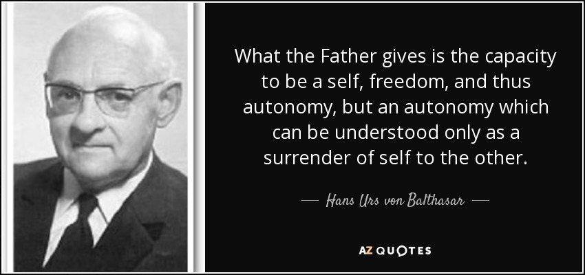 What the Father gives is the capacity to be a self, freedom, and thus autonomy, but an autonomy which can be understood only as a surrender of self to the other. - Hans Urs von Balthasar