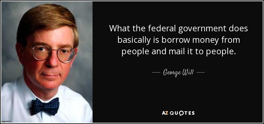 What the federal government does basically is borrow money from people and mail it to people. - George Will