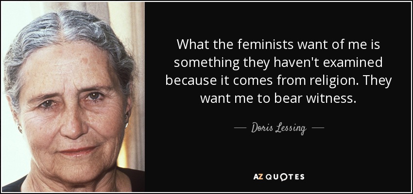 What the feminists want of me is something they haven't examined because it comes from religion. They want me to bear witness. - Doris Lessing