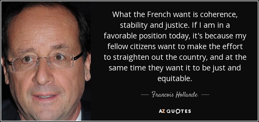 What the French want is coherence, stability and justice. If I am in a favorable position today, it's because my fellow citizens want to make the effort to straighten out the country, and at the same time they want it to be just and equitable. - Francois Hollande