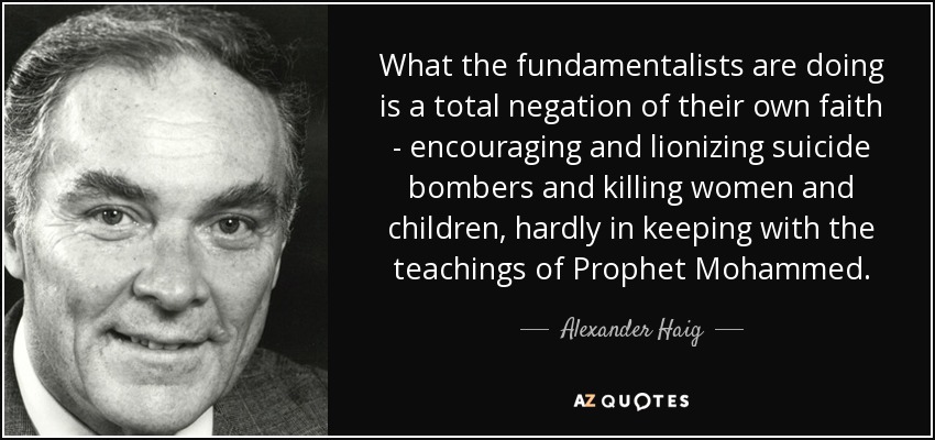 What the fundamentalists are doing is a total negation of their own faith - encouraging and lionizing suicide bombers and killing women and children, hardly in keeping with the teachings of Prophet Mohammed. - Alexander Haig