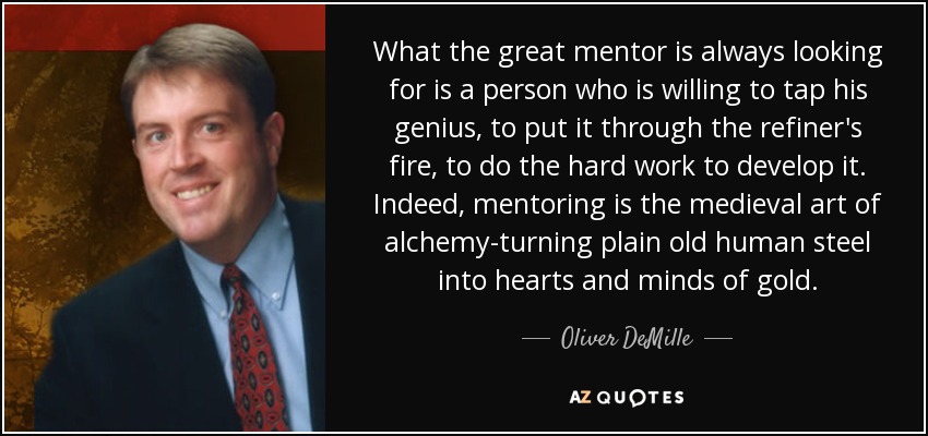 What the great mentor is always looking for is a person who is willing to tap his genius, to put it through the refiner's fire, to do the hard work to develop it. Indeed, mentoring is the medieval art of alchemy-turning plain old human steel into hearts and minds of gold. - Oliver DeMille