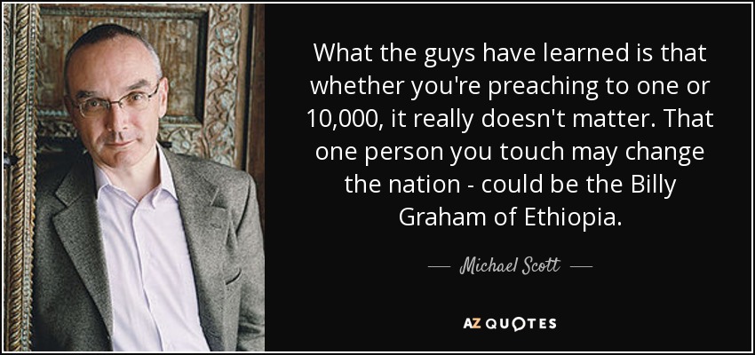 What the guys have learned is that whether you're preaching to one or 10,000, it really doesn't matter. That one person you touch may change the nation - could be the Billy Graham of Ethiopia. - Michael Scott
