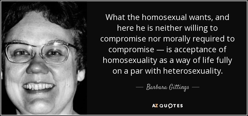 What the homosexual wants, and here he is neither willing to compromise nor morally required to compromise — is acceptance of homosexuality as a way of life fully on a par with heterosexuality. - Barbara Gittings