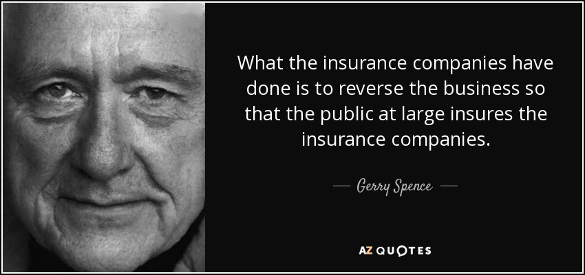 What the insurance companies have done is to reverse the business so that the public at large insures the insurance companies. - Gerry Spence