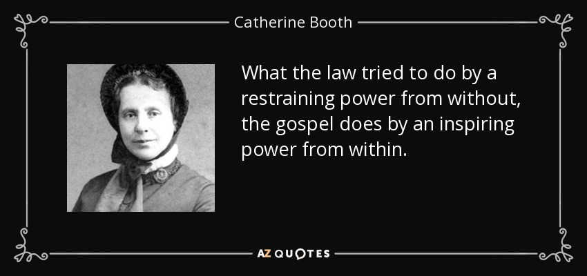 What the law tried to do by a restraining power from without, the gospel does by an inspiring power from within. - Catherine Booth