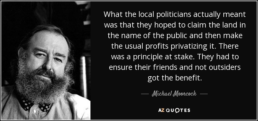 What the local politicians actually meant was that they hoped to claim the land in the name of the public and then make the usual profits privatizing it. There was a principle at stake. They had to ensure their friends and not outsiders got the benefit. - Michael Moorcock