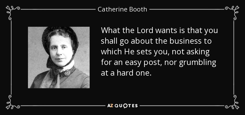 What the Lord wants is that you shall go about the business to which He sets you, not asking for an easy post, nor grumbling at a hard one. - Catherine Booth