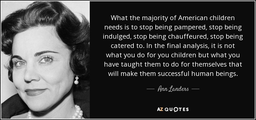 What the majority of American children needs is to stop being pampered, stop being indulged, stop being chauffeured, stop being catered to. In the final analysis, it is not what you do for you children but what you have taught them to do for themselves that will make them successful human beings. - Ann Landers