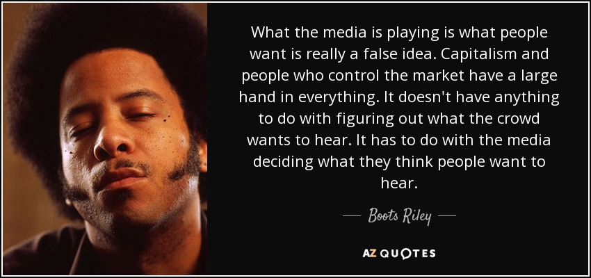 What the media is playing is what people want is really a false idea. Capitalism and people who control the market have a large hand in everything. It doesn't have anything to do with figuring out what the crowd wants to hear. It has to do with the media deciding what they think people want to hear. - Boots Riley