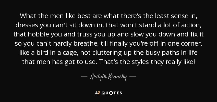 What the men like best are what there's the least sense in, dresses you can't sit down in, that won't stand a lot of action, that hobble you and truss you up and slow you down and fix it so you can't hardly breathe, till finally you're off in one corner, like a bird in a cage, not cluttering up the busy paths in life that men has got to use. That's the styles they really like! - Ardyth Kennelly