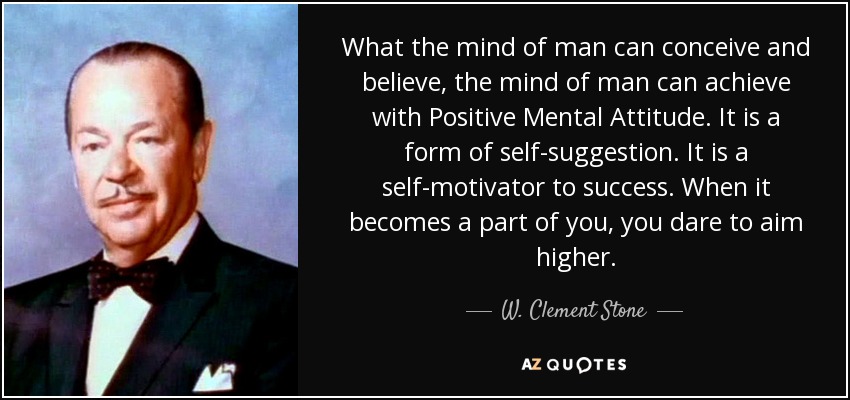 What the mind of man can conceive and believe, the mind of man can achieve with Positive Mental Attitude. It is a form of self-suggestion. It is a self-motivator to success. When it becomes a part of you, you dare to aim higher. - W. Clement Stone