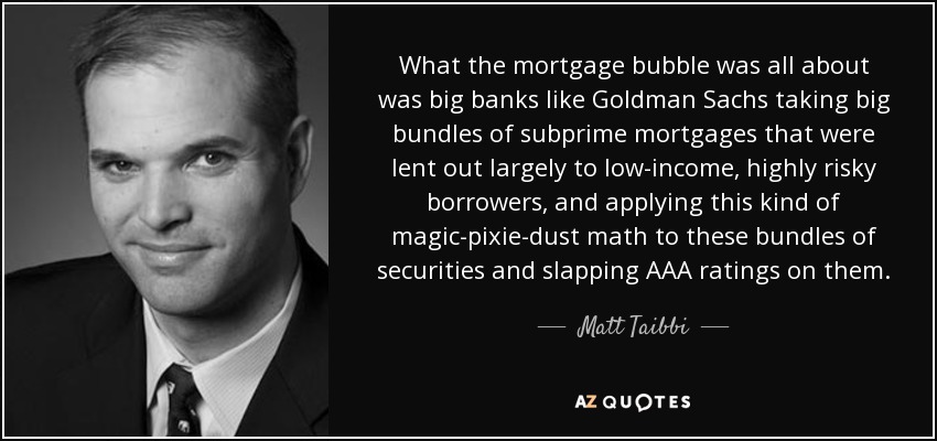 What the mortgage bubble was all about was big banks like Goldman Sachs taking big bundles of subprime mortgages that were lent out largely to low-income, highly risky borrowers, and applying this kind of magic-pixie-dust math to these bundles of securities and slapping AAA ratings on them. - Matt Taibbi