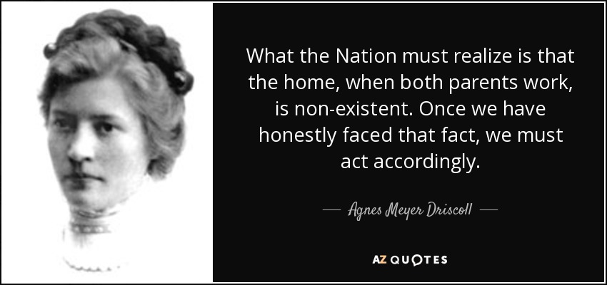 What the Nation must realize is that the home, when both parents work, is non-existent. Once we have honestly faced that fact, we must act accordingly. - Agnes Meyer Driscoll