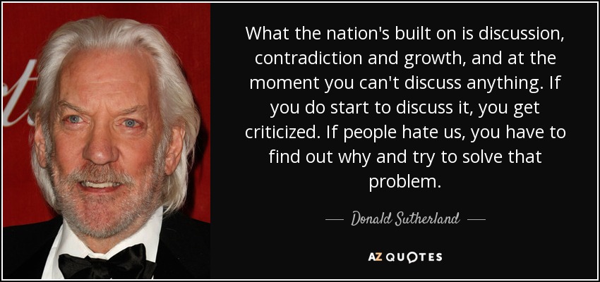 What the nation's built on is discussion, contradiction and growth, and at the moment you can't discuss anything. If you do start to discuss it, you get criticized. If people hate us, you have to find out why and try to solve that problem. - Donald Sutherland