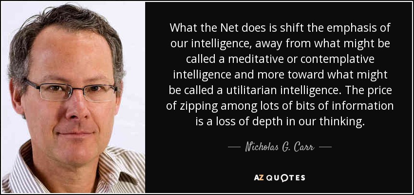 What the Net does is shift the emphasis of our intelligence, away from what might be called a meditative or contemplative intelligence and more toward what might be called a utilitarian intelligence. The price of zipping among lots of bits of information is a loss of depth in our thinking. - Nicholas G. Carr