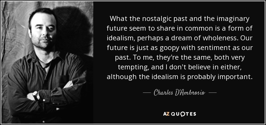 What the nostalgic past and the imaginary future seem to share in common is a form of idealism, perhaps a dream of wholeness. Our future is just as goopy with sentiment as our past. To me, they're the same, both very tempting, and I don't believe in either, although the idealism is probably important. - Charles D'Ambrosio