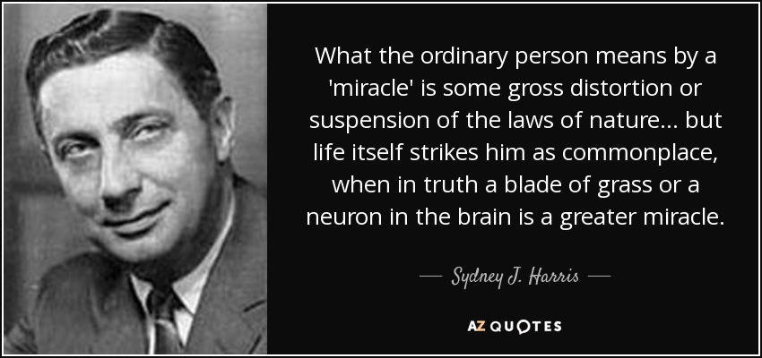 What the ordinary person means by a 'miracle' is some gross distortion or suspension of the laws of nature... but life itself strikes him as commonplace, when in truth a blade of grass or a neuron in the brain is a greater miracle. - Sydney J. Harris
