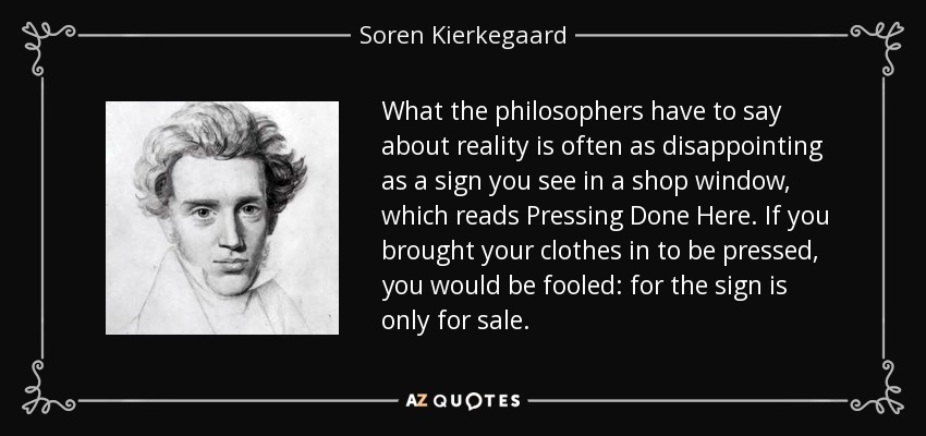 What the philosophers have to say about reality is often as disappointing as a sign you see in a shop window, which reads Pressing Done Here. If you brought your clothes in to be pressed, you would be fooled: for the sign is only for sale. - Soren Kierkegaard
