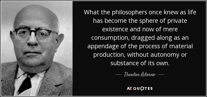 What the philosophers once knew as life has become the sphere of private existence and now of mere consumption, dragged along as an appendage of the process of material production, without autonomy or substance of its own. - Theodor Adorno