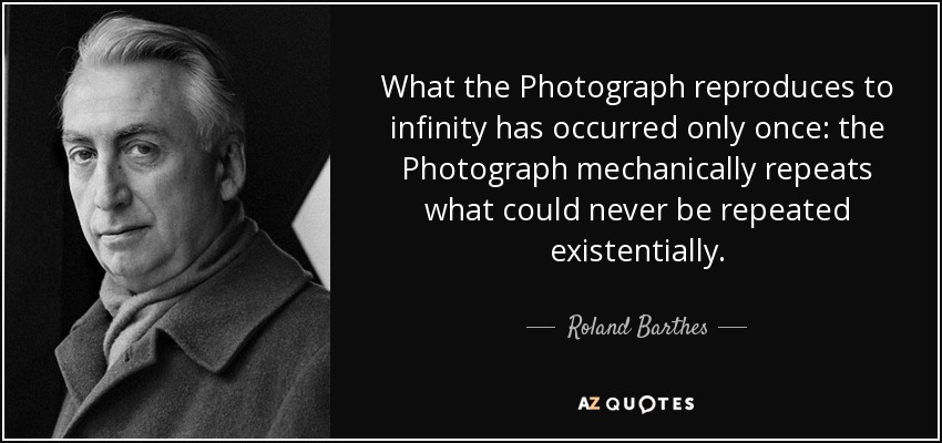 What the Photograph reproduces to infinity has occurred only once: the Photograph mechanically repeats what could never be repeated existentially. - Roland Barthes