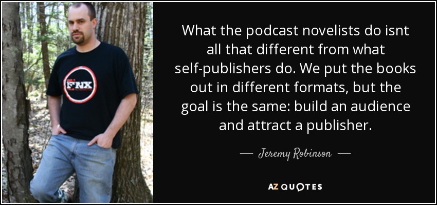 What the podcast novelists do isnt all that different from what self-publishers do. We put the books out in different formats, but the goal is the same: build an audience and attract a publisher. - Jeremy Robinson