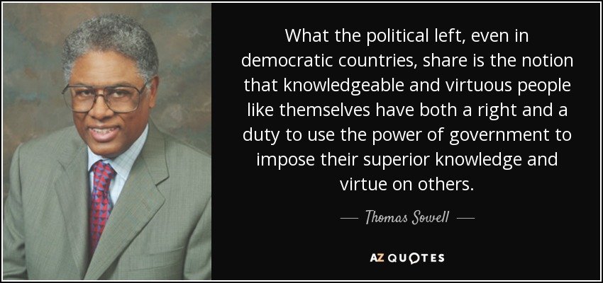 What the political left, even in democratic countries, share is the notion that knowledgeable and virtuous people like themselves have both a right and a duty to use the power of government to impose their superior knowledge and virtue on others. - Thomas Sowell