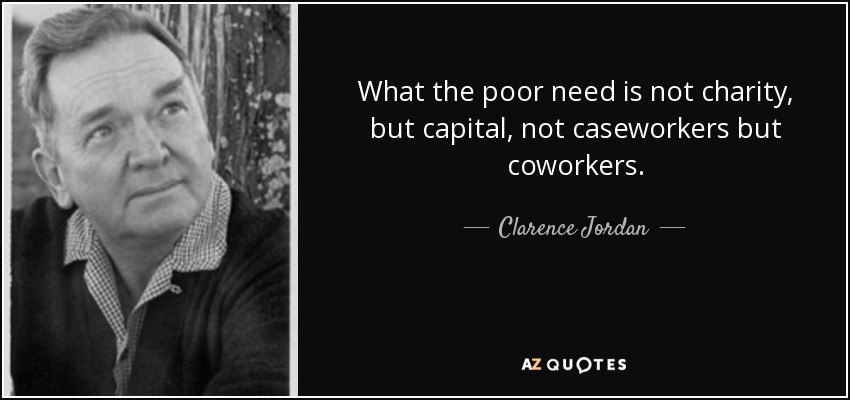 What the poor need is not charity, but capital, not caseworkers but coworkers. - Clarence Jordan