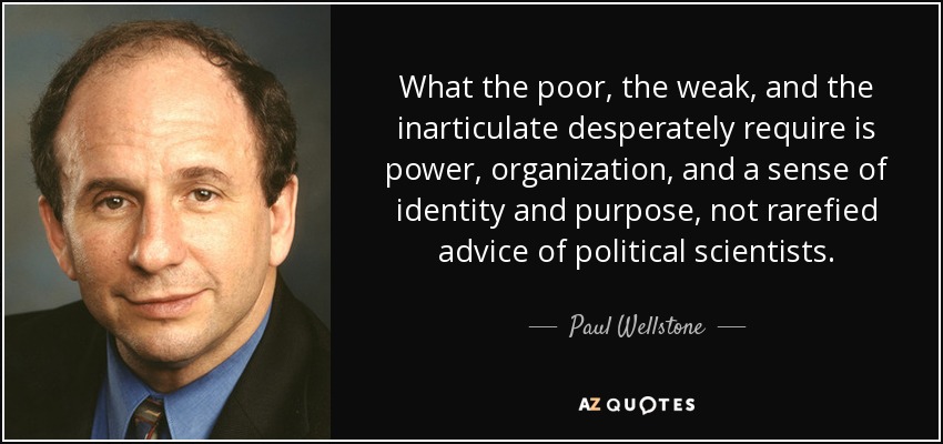 What the poor, the weak, and the inarticulate desperately require is power, organization, and a sense of identity and purpose, not rarefied advice of political scientists. - Paul Wellstone