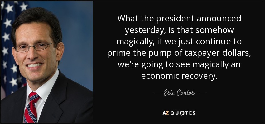 What the president announced yesterday, is that somehow magically, if we just continue to prime the pump of taxpayer dollars, we're going to see magically an economic recovery. - Eric Cantor