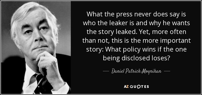 What the press never does say is who the leaker is and why he wants the story leaked. Yet, more often than not, this is the more important story: What policy wins if the one being disclosed loses? - Daniel Patrick Moynihan